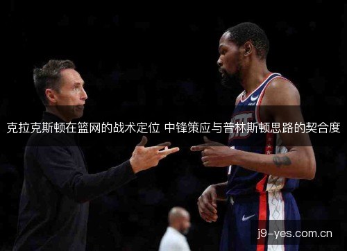克拉克斯顿在篮网的战术定位 中锋策应与普林斯顿思路的契合度