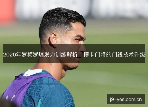 2026年罗梅罗爆发力训练解析，博卡门将的门线技术升级